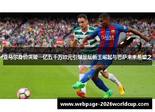 亚马尔身价突破一亿五千万欧元引爆足坛新王崛起与巴萨未来希望之